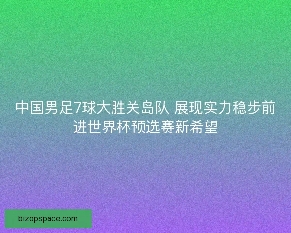 中国男足7球大胜关岛队 展现实力稳步前进世界杯预选赛新希望