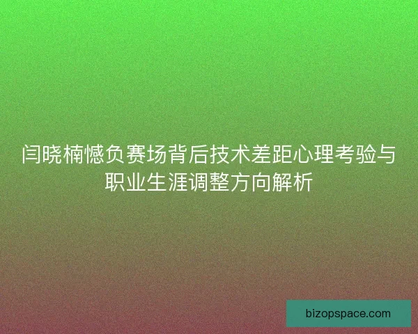 闫晓楠憾负赛场背后技术差距心理考验与职业生涯调整方向解析