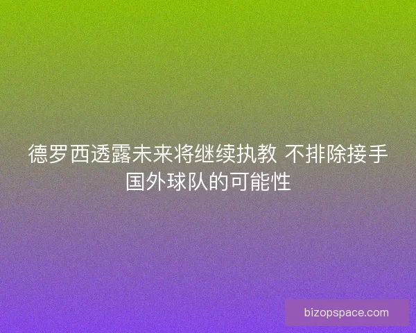 德罗西透露未来将继续执教 不排除接手国外球队的可能性